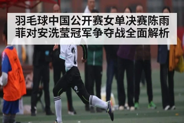 羽毛球中国公开赛女单决赛陈雨菲对安洗莹冠军争夺战全面解析